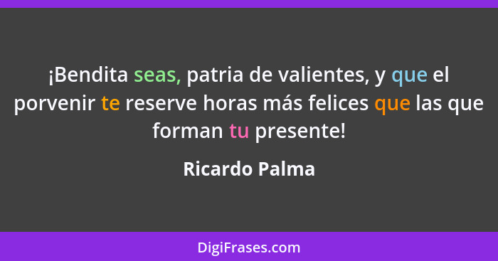¡Bendita seas, patria de valientes, y que el porvenir te reserve horas más felices que las que forman tu presente!... - Ricardo Palma
