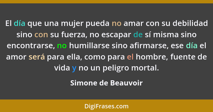 El día que una mujer pueda no amar con su debilidad sino con su fuerza, no escapar de sí misma sino encontrarse, no humillarse si... - Simone de Beauvoir