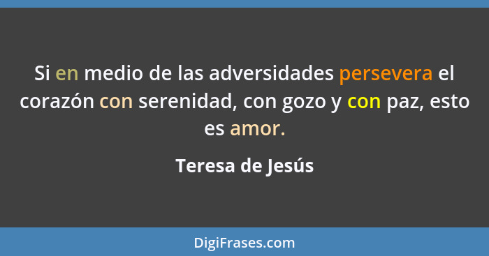 Si en medio de las adversidades persevera el corazón con serenidad, con gozo y con paz, esto es amor.... - Teresa de Jesús