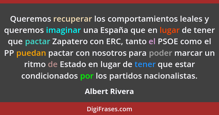 Queremos recuperar los comportamientos leales y queremos imaginar una España que en lugar de tener que pactar Zapatero con ERC, tanto... - Albert Rivera