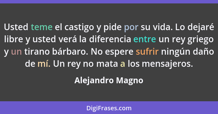 Usted teme el castigo y pide por su vida. Lo dejaré libre y usted verá la diferencia entre un rey griego y un tirano bárbaro. No esp... - Alejandro Magno