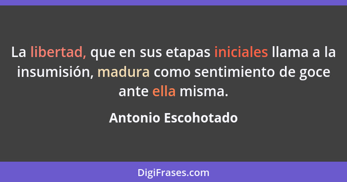 La libertad, que en sus etapas iniciales llama a la insumisión, madura como sentimiento de goce ante ella misma.... - Antonio Escohotado