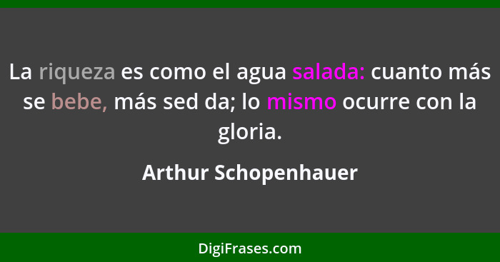 La riqueza es como el agua salada: cuanto más se bebe, más sed da; lo mismo ocurre con la gloria.... - Arthur Schopenhauer