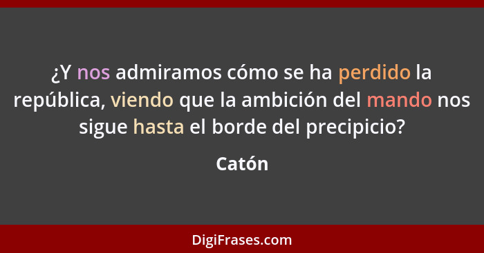 ¿Y nos admiramos cómo se ha perdido la república, viendo que la ambición del mando nos sigue hasta el borde del precipicio?... - Catón