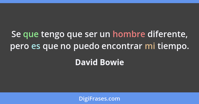 Se que tengo que ser un hombre diferente, pero es que no puedo encontrar mi tiempo.... - David Bowie