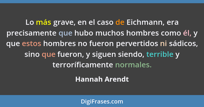 Lo más grave, en el caso de Eichmann, era precisamente que hubo muchos hombres como él, y que estos hombres no fueron pervertidos ni s... - Hannah Arendt