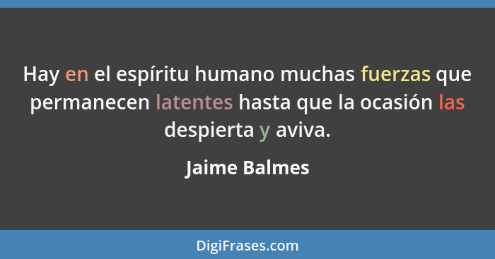 Hay en el espíritu humano muchas fuerzas que permanecen latentes hasta que la ocasión las despierta y aviva.... - Jaime Balmes