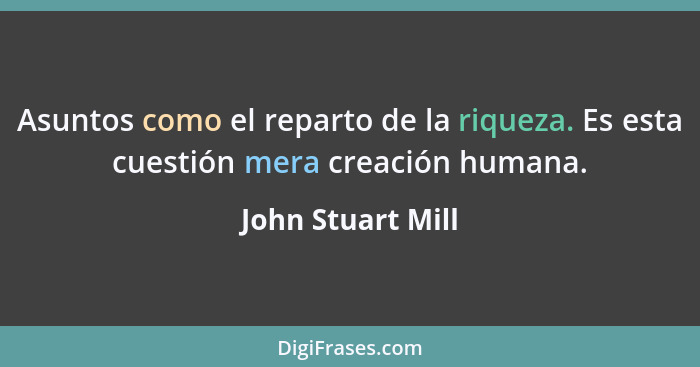 Asuntos como el reparto de la riqueza. Es esta cuestión mera creación humana.... - John Stuart Mill