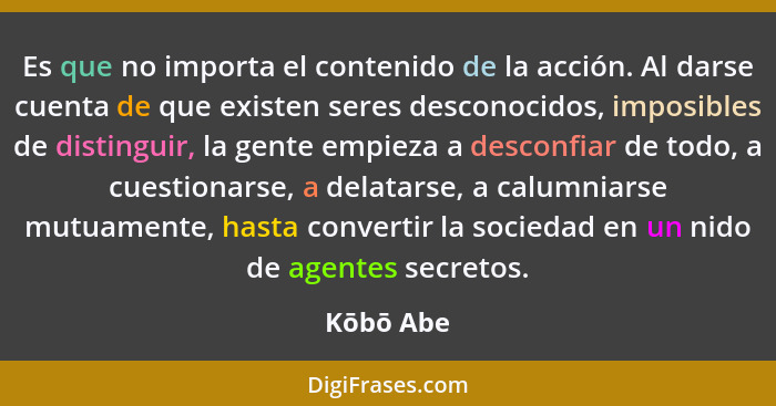 Es que no importa el contenido de la acción. Al darse cuenta de que existen seres desconocidos, imposibles de distinguir, la gente empieza... - Kōbō Abe