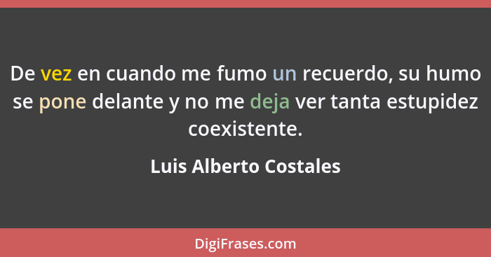 De vez en cuando me fumo un recuerdo, su humo se pone delante y no me deja ver tanta estupidez coexistente.... - Luis Alberto Costales