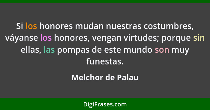 Si los honores mudan nuestras costumbres, váyanse los honores, vengan virtudes; porque sin ellas, las pompas de este mundo son muy... - Melchor de Palau