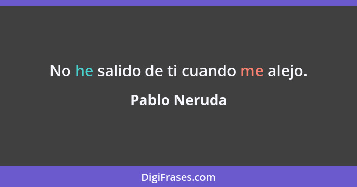 No he salido de ti cuando me alejo.... - Pablo Neruda