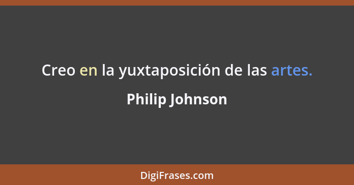 Creo en la yuxtaposición de las artes.... - Philip Johnson