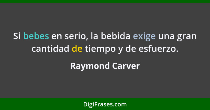 Si bebes en serio, la bebida exige una gran cantidad de tiempo y de esfuerzo.... - Raymond Carver