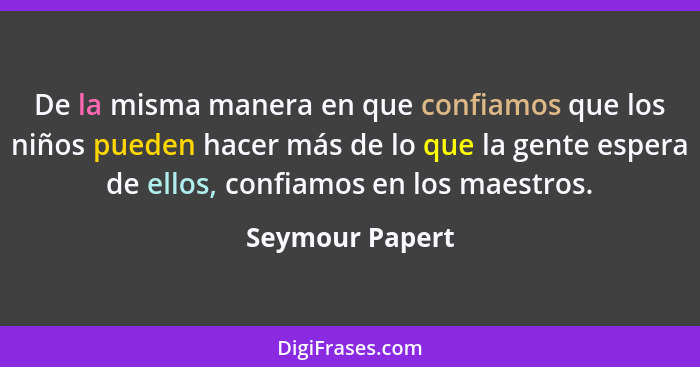 De la misma manera en que confiamos que los niños pueden hacer más de lo que la gente espera de ellos, confiamos en los maestros.... - Seymour Papert