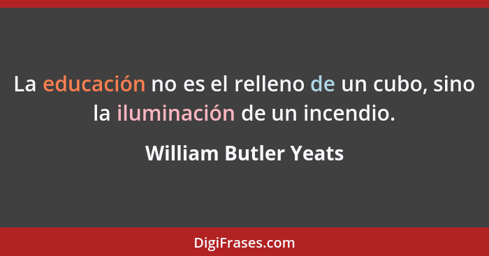 La educación no es el relleno de un cubo, sino la iluminación de un incendio.... - William Butler Yeats