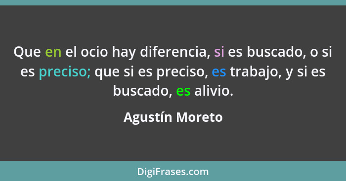 Que en el ocio hay diferencia, si es buscado, o si es preciso; que si es preciso, es trabajo, y si es buscado, es alivio.... - Agustín Moreto