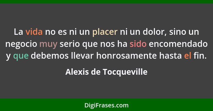 La vida no es ni un placer ni un dolor, sino un negocio muy serio que nos ha sido encomendado y que debemos llevar honrosament... - Alexis de Tocqueville