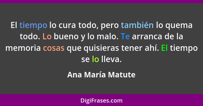 El tiempo lo cura todo, pero también lo quema todo. Lo bueno y lo malo. Te arranca de la memoria cosas que quisieras tener ahí. El... - Ana María Matute