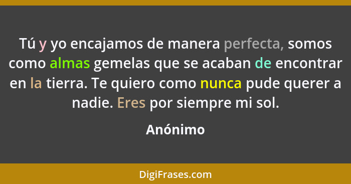 Tú y yo encajamos de manera perfecta, somos como almas gemelas que se acaban de encontrar en la tierra. Te quiero como nunca pude querer a n... - Anónimo