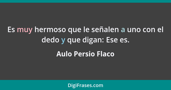 Es muy hermoso que le señalen a uno con el dedo y que digan: Ese es.... - Aulo Persio Flaco