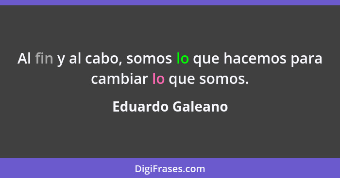 Al fin y al cabo, somos lo que hacemos para cambiar lo que somos.... - Eduardo Galeano