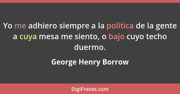 Yo me adhiero siempre a la política de la gente a cuya mesa me siento, o bajo cuyo techo duermo.... - George Henry Borrow