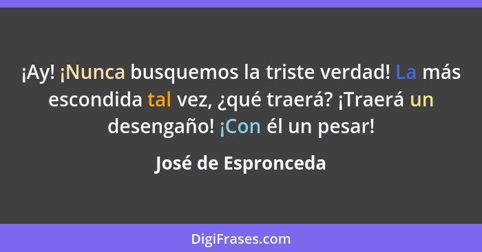 ¡Ay! ¡Nunca busquemos la triste verdad! La más escondida tal vez, ¿qué traerá? ¡Traerá un desengaño! ¡Con él un pesar!... - José de Espronceda