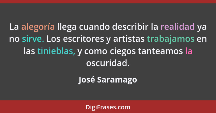 La alegoría llega cuando describir la realidad ya no sirve. Los escritores y artistas trabajamos en las tinieblas, y como ciegos tante... - José Saramago