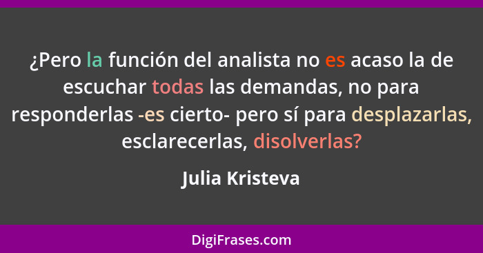 ¿Pero la función del analista no es acaso la de escuchar todas las demandas, no para responderlas -es cierto- pero sí para desplazarl... - Julia Kristeva