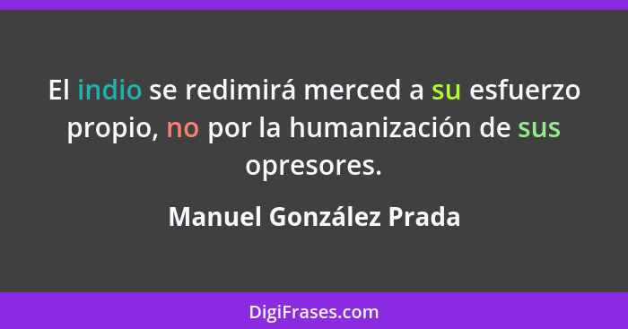 El indio se redimirá merced a su esfuerzo propio, no por la humanización de sus opresores.... - Manuel González Prada