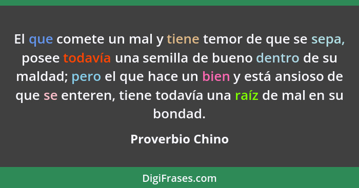 El que comete un mal y tiene temor de que se sepa, posee todavía una semilla de bueno dentro de su maldad; pero el que hace un bien... - Proverbio Chino