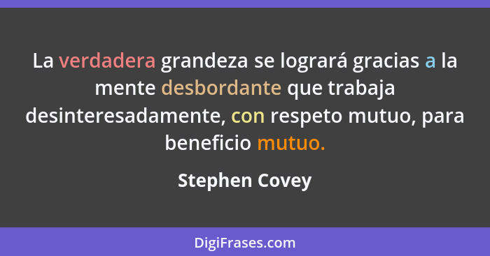 La verdadera grandeza se logrará gracias a la mente desbordante que trabaja desinteresadamente, con respeto mutuo, para beneficio mutu... - Stephen Covey