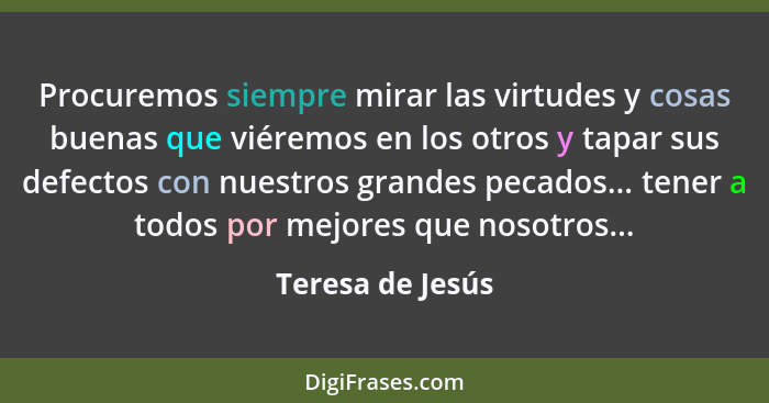 Procuremos siempre mirar las virtudes y cosas buenas que viéremos en los otros y tapar sus defectos con nuestros grandes pecados...... - Teresa de Jesús