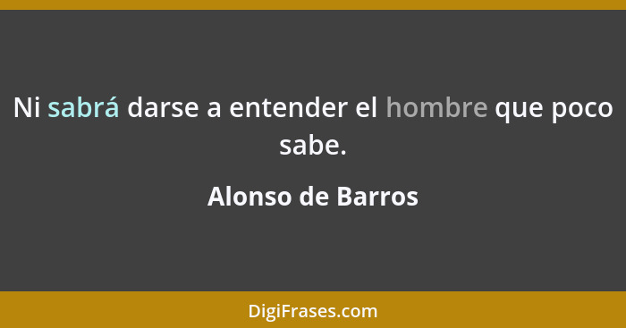 Ni sabrá darse a entender el hombre que poco sabe.... - Alonso de Barros