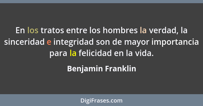 En los tratos entre los hombres la verdad, la sinceridad e integridad son de mayor importancia para la felicidad en la vida.... - Benjamin Franklin