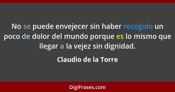 No se puede envejecer sin haber recogido un poco de dolor del mundo porque es lo mismo que llegar a la vejez sin dignidad.... - Claudio de la Torre