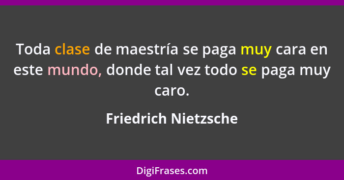 Toda clase de maestría se paga muy cara en este mundo, donde tal vez todo se paga muy caro.... - Friedrich Nietzsche