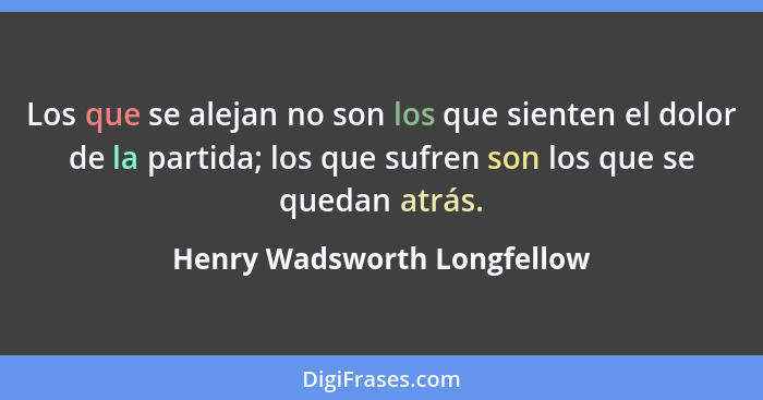 Los que se alejan no son los que sienten el dolor de la partida; los que sufren son los que se quedan atrás.... - Henry Wadsworth Longfellow