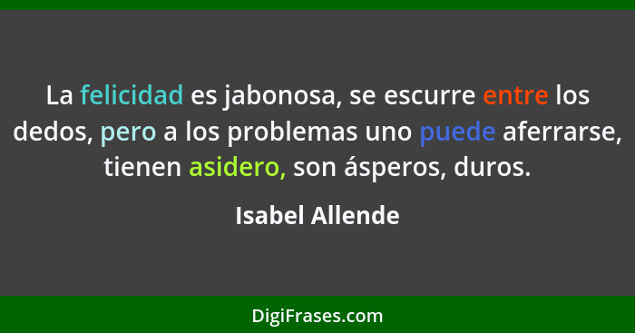 La felicidad es jabonosa, se escurre entre los dedos, pero a los problemas uno puede aferrarse, tienen asidero, son ásperos, duros.... - Isabel Allende