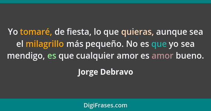 Yo tomaré, de fiesta, lo que quieras, aunque sea el milagrillo más pequeño. No es que yo sea mendigo, es que cualquier amor es amor bu... - Jorge Debravo