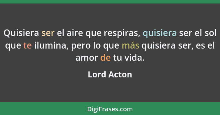 Quisiera ser el aire que respiras, quisiera ser el sol que te ilumina, pero lo que más quisiera ser, es el amor de tu vida.... - Lord Acton