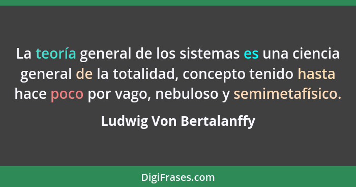 La teoría general de los sistemas es una ciencia general de la totalidad, concepto tenido hasta hace poco por vago, nebuloso... - Ludwig Von Bertalanffy