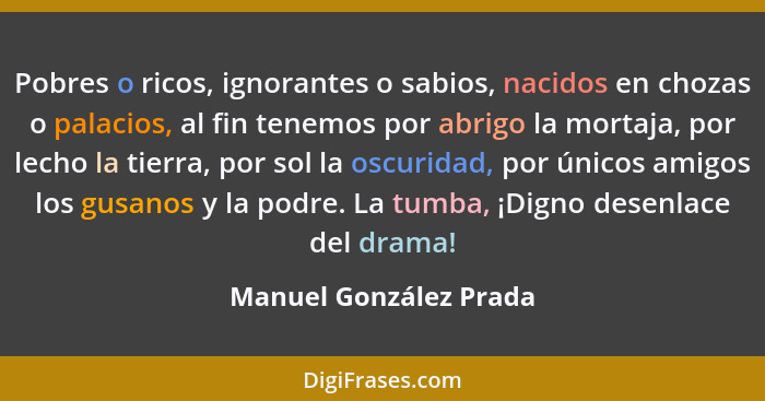 Pobres o ricos, ignorantes o sabios, nacidos en chozas o palacios, al fin tenemos por abrigo la mortaja, por lecho la tierra,... - Manuel González Prada