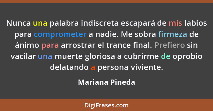 Nunca una palabra indiscreta escapará de mis labios para comprometer a nadie. Me sobra firmeza de ánimo para arrostrar el trance fina... - Mariana Pineda