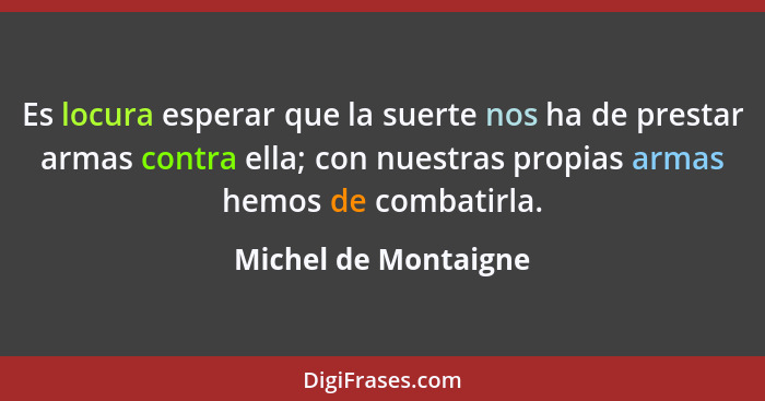 Es locura esperar que la suerte nos ha de prestar armas contra ella; con nuestras propias armas hemos de combatirla.... - Michel de Montaigne