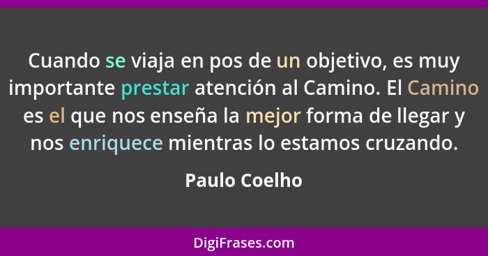 Cuando se viaja en pos de un objetivo, es muy importante prestar atención al Camino. El Camino es el que nos enseña la mejor forma de l... - Paulo Coelho