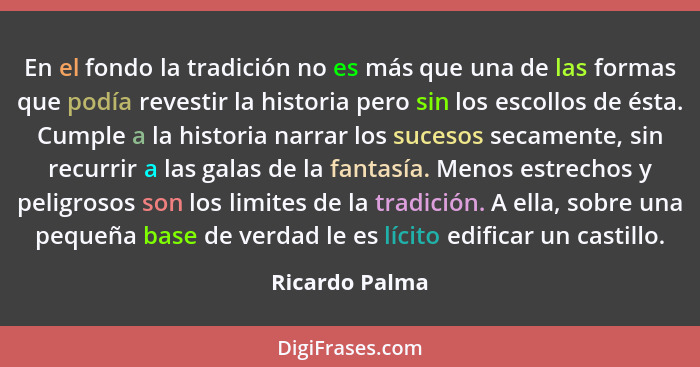 En el fondo la tradición no es más que una de las formas que podía revestir la historia pero sin los escollos de ésta. Cumple a la his... - Ricardo Palma