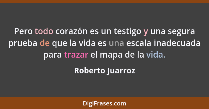 Pero todo corazón es un testigo y una segura prueba de que la vida es una escala inadecuada para trazar el mapa de la vida.... - Roberto Juarroz