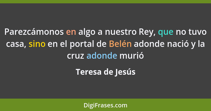 Parezcámonos en algo a nuestro Rey, que no tuvo casa, sino en el portal de Belén adonde nació y la cruz adonde murió... - Teresa de Jesús